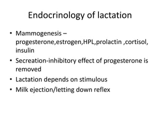 Endocrinology of lactation
• Mammogenesis –
progesterone,estrogen,HPL,prolactin ,cortisol,
insulin
• Secreation-inhibitory effect of progesterone is
removed
• Lactation depends on stimulous
• Milk ejection/letting down reflex
 