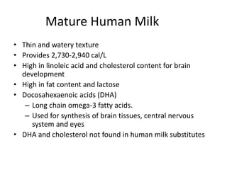 Mature Human Milk
• Thin and watery texture
• Provides 2,730-2,940 cal/L
• High in linoleic acid and cholesterol content for brain
development
• High in fat content and lactose
• Docosahexaenoic acids (DHA)
– Long chain omega-3 fatty acids.
– Used for synthesis of brain tissues, central nervous
system and eyes
• DHA and cholesterol not found in human milk substitutes
 