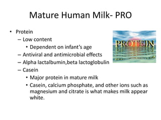 Mature Human Milk- PRO
• Protein
– Low content
• Dependent on infant’s age
– Antiviral and antimicrobial effects
– Alpha lactalbumin,beta lactoglobulin
– Casein
• Major protein in mature milk
• Casein, calcium phosphate, and other ions such as
magnesium and citrate is what makes milk appear
white.
 
