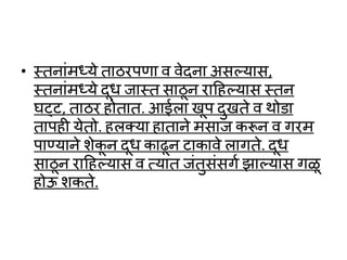 • स्तनाांमध्ये ताठरपणा र् र्ेदना असल्लयास,
स्तनाांमध्ये दूर् जास्त साठू न रादहल्लयास स्तन
घट्ट, ताठर होतात. आईला खूप दुखते र् र्ो ा
तापही येतो. हलक्या हाताने मसाज करून र् गरम
पाण्याने शेकू न दूर् काढून टाकार्े लागते. दूर्
साठू न रादहल्लयास र् त्यात जांतुसांसगव झाल्लयास गळू
होऊ शकते.
 