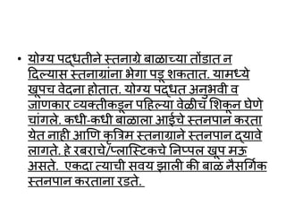 • योग्य पद्र्तीने स्तनाग्रे बाळायया तों ात न
ददल्लयास स्तनाग्राांना भेगा प ू शकतात. यामध्ये
खूपच र्ेदना होतात. योग्य पद्र्त अनुभर्ी र्
जाणकार व्यक्तीक ून पदहल्लया र्ेळीच लशकू न घेणे
चाांगले. कर्ी-कर्ी बाळाला आईचे स्तनपान करता
येत नाही आणण कृ त्रत्रम स्तनाग्राने स्तनपान द्यार्े
लागते. हे रबराचे/प्लाष्स्टकचे तनप्पल खूप मऊ
असते. एकदा त्याची सर्य झाली की बाळ नैसथगवक
स्तनपान करताना र ते.
 
