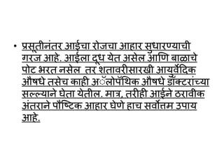 • प्रसूतीनांतर आईचा रोजचा आहार सुर्ारण्याची
गरज आहे. आईला दूर् येत असेल आणण बाळाचे
पोट भरत नसेल तर शतार्रीसारखी आयुर्ेददक
औषर्े तसेच काही अॅलोपथर्क औषर्े ॉक्टराांयया
सल्लल्लयाने घेता येतील. मात्र, तरीही आईने ठरार्ीक
अांतराने पौष्टटक आहार घेणे हाच सर्ोत्तम उपाय
आहे.
 