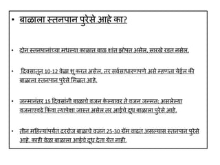 • बाळाला स्तनपान पुरेसे आहे का?
• दोन स्तनपानाांयया मर्ल्लया काळात बाळ शाांत झोपत असेल, सारखे र त नसेल,
• ददर्सातून 10-12 र्ेळा शू करत असेल, तर सर्वसार्ारणपणे असे म्हणता येईल की
बाळाला स्तनपान पुरेसे लमळत आहे.
• जन्मानांतर 15 ददर्साांनी बाळाचे र्जन के ल्लयार्र ते र्जन जन्मत: असलेल्लया
र्जनाएर्ढे ककां र्ा त्यापेक्षा जास्त असेल तर आईचे दूर् बाळाला पुरेसे आहे.
• तीन मदहन्याांपयंत दररोज बाळाचे र्जन 25-30 ग्रम र्ाढत असल्लयास स्तनपान पुरेसे
आहे. काही र्ेळा बाळाला आईचे दूर् देता येत नाही.
 