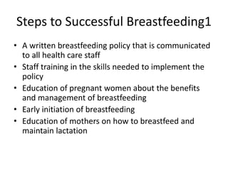 Steps to Successful Breastfeeding1
• A written breastfeeding policy that is communicated
to all health care staff
• Staff training in the skills needed to implement the
policy
• Education of pregnant women about the benefits
and management of breastfeeding
• Early initiation of breastfeeding
• Education of mothers on how to breastfeed and
maintain lactation
 