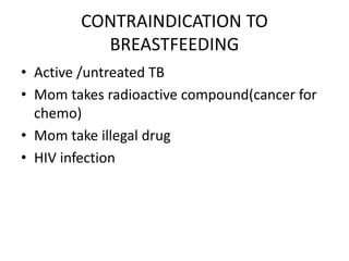 CONTRAINDICATION TO
BREASTFEEDING
• Active /untreated TB
• Mom takes radioactive compound(cancer for
chemo)
• Mom take illegal drug
• HIV infection
 