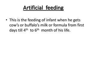 Artificial feeding
• This is the feeding of infant when he gets
cow’s or buffalo’s milk or formula from first
days till 4th to 6th month of his life.
 