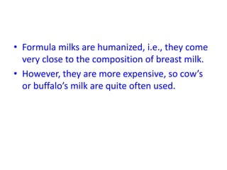 • Formula milks are humanized, i.e., they come
very close to the composition of breast milk.
• However, they are more expensive, so cow’s
or buffalo’s milk are quite often used.
 
