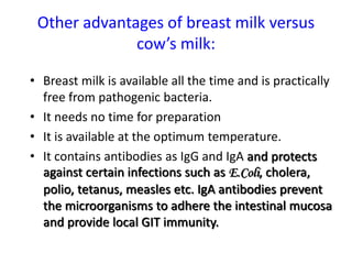 Other advantages of breast milk versus
cow’s milk:
• Breast milk is available all the time and is practically
free from pathogenic bacteria.
• It needs no time for preparation
• It is available at the optimum temperature.
• It contains antibodies as IgG and IgA and protects
against certain infections such as E.Coli, cholera,
polio, tetanus, measles etc. IgA antibodies prevent
the microorganisms to adhere the intestinal mucosa
and provide local GIT immunity.
 