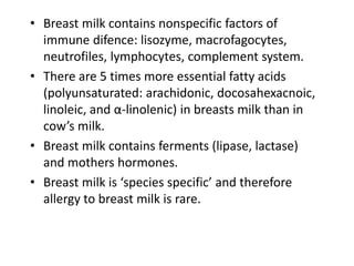 • Breast milk contains nonspecific factors of
immune difence: lisozyme, macrofagocytes,
neutrofiles, lymphocytes, complement system.
• There are 5 times more essential fatty acids
(polyunsaturated: arachidonic, docosahexacnoic,
linoleic, and α-linolenic) in breasts milk than in
cow’s milk.
• Breast milk contains ferments (lipase, lactase)
and mothers hormones.
• Breast milk is ‘species specific’ and therefore
allergy to breast milk is rare.
 