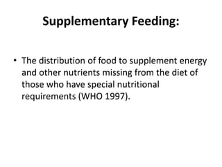 Supplementary Feeding:
• The distribution of food to supplement energy
and other nutrients missing from the diet of
those who have special nutritional
requirements (WHO 1997).
 