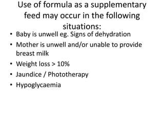 Use of formula as a supplementary
feed may occur in the following
situations:
• Baby is unwell eg. Signs of dehydration
• Mother is unwell and/or unable to provide
breast milk
• Weight loss > 10%
• Jaundice / Phototherapy
• Hypoglycaemia
 