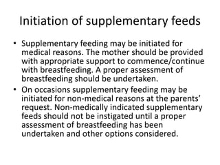 Initiation of supplementary feeds
• Supplementary feeding may be initiated for
medical reasons. The mother should be provided
with appropriate support to commence/continue
with breastfeeding. A proper assessment of
breastfeeding should be undertaken.
• On occasions supplementary feeding may be
initiated for non-medical reasons at the parents’
request. Non-medically indicated supplementary
feeds should not be instigated until a proper
assessment of breastfeeding has been
undertaken and other options considered.
 