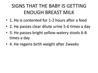 SIGNS THAT THE BABY IS GETTING
ENOUGH BREAST MILK
• 1. He is contented for 1-2 hours after a feed
• 2. He passes clear dilute urine 5-6 times a day
• 3. He passes bright yellow watery stools 6-8
times a day
• 4. He regains birth weight after 2weeks
 