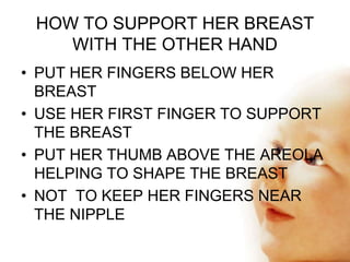 HOW TO HELP THE BABY TO
ATTACH
• EXPRESS A LITTLE MILK ON TO HER NIPPLE
• TOUCH THE BABY’S LIPS WITH HER NIPPLE
• WAIT UNT...