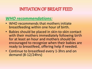 INITIATIONOF BREAST FEED
WHO recommendations:
• WHO recommends that mothers initiate
breastfeeding within one hour of birth.
• Babies should be placed in skin-to-skin contact
with their mothers immediately following birth
for at least an hour and mothers should be
encouraged to recognize when their babies are
ready to breastfeed, offering help if needed.
• Continue to breastfeed every 1-3hrs and on
demand (8-12/24hrs)
 