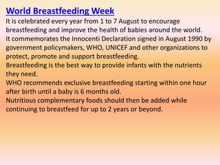 World Breastfeeding Week
It is celebrated every year from 1 to 7 August to encourage
breastfeeding and improve the health of babies around the world.
It commemorates the Innocenti Declaration signed in August 1990 by
government policymakers, WHO, UNICEF and other organizations to
protect, promote and support breastfeeding.
Breastfeeding is the best way to provide infants with the nutrients
they need.
WHO recommends exclusive breastfeeding starting within one hour
after birth until a baby is 6 months old.
Nutritious complementary foods should then be added while
continuing to breastfeed for up to 2 years or beyond.
 