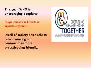 This year, WHO is
encouraging people to
“Support mums to breastfeed
anytime, anywhere,”
as all of society has a role to
play in making our
communities more
breastfeeding-friendly.
 