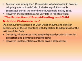 • Pakistan was among the 118 countries who had voted in favor of
adopting International Code of Marketing of Breast-milk
Substitutes during the World Health Assembly in May 1981.
• However, the legislation came very late in Pakistan when
“The Protection of Breast-Feeding and Child
Nutrition Ordinance, 2002”
(XCIII Of 2002) was passed on 26th October 2002, and Pakistan
became one of the 42 countries with legislation to adopt most of the
articles of the Code.
• Currently, all provinces have adopted/passed provincial laws for
protection and promotion breastfeeding.
• However, implementation of these laws is still a dream.
 