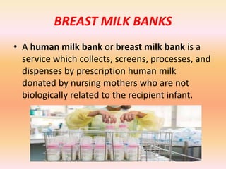 BREAST MILK BANKS
• A human milk bank or breast milk bank is a
service which collects, screens, processes, and
dispenses by prescription human milk
donated by nursing mothers who are not
biologically related to the recipient infant.
 