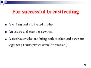 19
For successful breastfeeding
■ A willing and motivated mother
■ An active and sucking newborn
■ A motivator who can bring both mother and newborn
together ( health professional or relative )
 