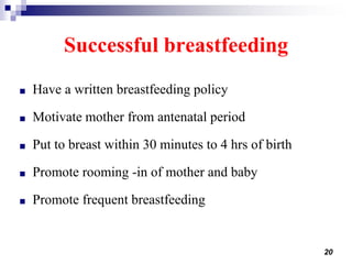 20
Successful breastfeeding
■ Have a written breastfeeding policy
■ Motivate mother from antenatal period
■ Put to breast within 30 minutes to 4 hrs of birth
■ Promote rooming -in of mother and baby
■ Promote frequent breastfeeding
 