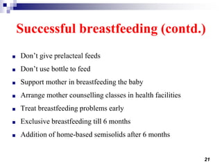 21
Successful breastfeeding (contd.)
■ Don’t give prelacteal feeds
■ Don’t use bottle to feed
■ Support mother in breastfeeding the baby
■ Arrange mother counselling classes in health facilities
■ Treat breastfeeding problems early
■ Exclusive breastfeeding till 6 months
■ Addition of home-based semisolids after 6 months
 