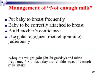 30
Management of “Not enough milk”
■ Put baby to breast frequently
■ Baby to be correctly attached to breast
■ Build mother’s confidence
■ Use galactogogues (metoclopramide)
judiciously
Adequate weight gain (20-30 gm/day) and urine
frequency 6-8 times a day are reliable signs of enough
milk intake
 