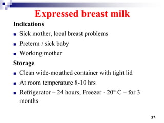 31
Expressed breast milk
Indications
■ Sick mother, local breast problems
■ Preterm / sick baby
■ Working mother
Storage
■ Clean wide-mouthed container with tight lid
■ At room temperature 8-10 hrs
■ Refrigerator – 24 hours, Freezer - 20° C – for 3
months
 