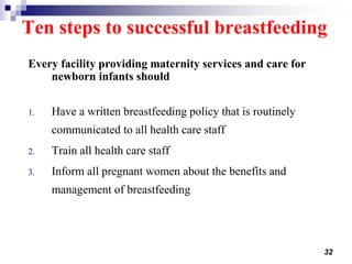 32
Ten steps to successful breastfeeding
Every facility providing maternity services and care for
newborn infants should
1. Have a written breastfeeding policy that is routinely
communicated to all health care staff
2. Train all health care staff
3. Inform all pregnant women about the benefits and
management of breastfeeding
 