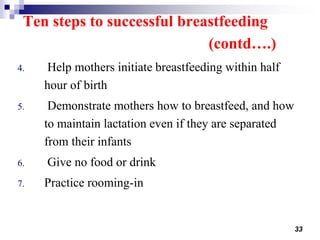 33
Ten steps to successful breastfeeding
(contd….)
4. Help mothers initiate breastfeeding within half
hour of birth
5. Demonstrate mothers how to breastfeed, and how
to maintain lactation even if they are separated
from their infants
6. Give no food or drink
7. Practice rooming-in
 