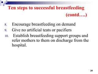 34
8. Encourage breastfeeding on demand
9. Give no artificial teats or pacifiers
10. Establish breastfeeding support groups and
refer mothers to them on discharge from the
hospital.
Ten steps to successful breastfeeding
(contd….)
 