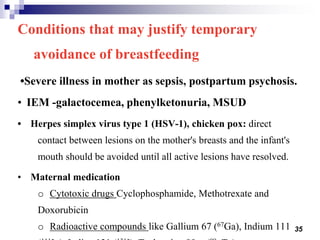 35
Conditions that may justify temporary
avoidance of breastfeeding
•Severe illness in mother as sepsis, postpartum psychosis.
• IEM -galactocemea, phenylketonuria, MSUD
• Herpes simplex virus type 1 (HSV-1), chicken pox: direct
contact between lesions on the mother's breasts and the infant's
mouth should be avoided until all active lesions have resolved.
• Maternal medication
o Cytotoxic drugs Cyclophosphamide, Methotrexate and
Doxorubicin
o Radioactive compounds like Gallium 67 (67Ga), Indium 111
 