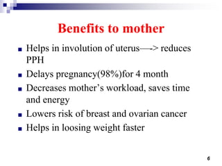 6
Benefits to mother
■ Helps in involution of uterus—-> reduces
PPH
■ Delays pregnancy(98%)for 4 month
■ Decreases mother’s workload, saves time
and energy
■ Lowers risk of breast and ovarian cancer
■ Helps in loosing weight faster
 