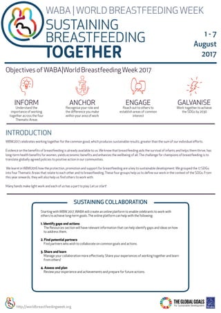 WBW2017 celebrates working together for the common good, which produces sustainable results, greater than the sum of our individual eﬀorts.
Evidence on the beneﬁts of breastfeeding is already available to us.We know that breastfeeding aids the survival of infants and helps them thrive, has
long-term health beneﬁts for women, yields economic beneﬁts and enhances the wellbeing of all.The challenge for champions of breastfeeding is to
translate globally agreed policies to positive action in our communities.
We learnt inWBW2016 how the protection, promotion and support for breastfeeding are a key to sustainable development.We grouped the 17 SDGs
into fourThematic Areas that relate to each other and to breastfeeding.These four groups help us to deﬁne our work in the context of the SDGs. From
this year onwards, they will also help us ﬁnd others to work with.
Many hands make light work and each of us has a part to play. Let us start!
Starting withWBW2017,WABA will create an online platform to enable celebrants to work with
others to achieve long-term goals.The online platform can help with the following:
1. Identify gaps and actions
The Resources section will have relevant information that can help identify gaps and ideas on how
to address them.
2. Find potential partners
Find partners who wish to collaborate on common goals and actions.
3. Share and learn
Manage your collaboration more eﬀectively. Share your experiences of working together and learn
from others!
4. Assess and plan
Review your experience and achievements and prepare for future actions. 
INTRODUCTION
SUSTAINING
BREASTFEEDING
WABA |WORLD BREASTFEEDINGWEEK
SUSTAINING COLLABORATION
Work together to achieve
the SDGs by 2030
GALVANISE
Reach out to others to
establish areas of common
interest
ENGAGE
Understand the
importance of working
together across the four
Thematic Areas
INFORM
Recognise your role and
the diﬀerence you make
within your area of work
ANCHOR
Objectives ofWABA|World BreastfeedingWeek 2017
1 - 7
August
2017
http://worldbreastfeedingweek.org
 