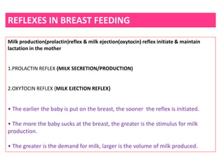 REFLEXES IN BREAST FEEDING
Milk production(prolactin)reflex & milk ejection(oxytocin) reflex initiate & maintain
lactation in the mother
1.PROLACTIN REFLEX (MILK SECRETION/PRODUCTION)
2.OXYTOCIN REFLEX {MILK EJECTION REFLEX}
• The earlier the baby is put on the breast, the sooner the reflex is initiated.
• The more the baby sucks at the breast, the greater is the stimulus for milk
production.
• The greater is the demand for milk, larger is the volume of milk produced.
 
