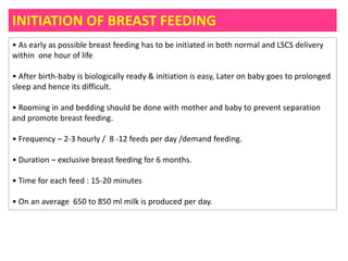 INITIATION OF BREAST FEEDING
• As early as possible breast feeding has to be initiated in both normal and LSCS delivery
within one hour of life
• After birth‐baby is biologically ready & initiation is easy, Later on baby goes to prolonged
sleep and hence its difficult.
• Rooming in and bedding should be done with mother and baby to prevent separation
and promote breast feeding.
• Frequency – 2‐3 hourly / 8 -12 feeds per day /demand feeding.
• Duration – exclusive breast feeding for 6 months.
• Time for each feed : 15‐20 minutes
• On an average 650 to 850 ml milk is produced per day.
 