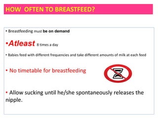 HOW OFTEN TO BREASTFEED?
• Breastfeeding must be on demand
•Atleast 8 times a day
• Babies feed with different frequencies and take different amounts of milk at each feed
• No timetable for breastfeeding
• Allow sucking until he/she spontaneously releases the
nipple.
 
