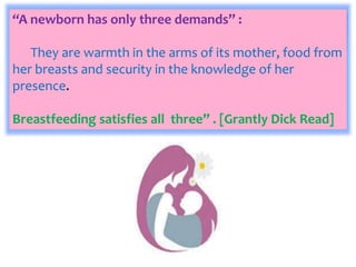 “A newborn has only three demands” :
They are warmth in the arms of its mother, food from
her breasts and security in the knowledge of her
presence.
Breastfeeding satisfies all three” . [Grantly Dick Read]
 