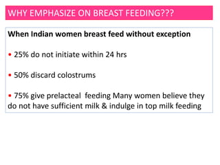 WHY EMPHASIZE ON BREAST FEEDING???
When Indian women breast feed without exception
• 25% do not initiate within 24 hrs
• 50% discard colostrums
• 75% give prelacteal feeding Many women believe they
do not have sufficient milk & indulge in top milk feeding
 