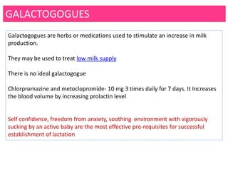 GALACTOGOGUES
Galactogogues are herbs or medications used to stimulate an increase in milk
production.
They may be used to treat low milk supply
There is no ideal galactogogue
Chlorpromazine and metoclopromide- 10 mg 3 times daily for 7 days. It Increases
the blood volume by increasing prolactin level
Self confidence, freedom from anxiety, soothing environment with vigorously
sucking by an active baby are the most effective pre-requisites for successful
establishment of lactation
 