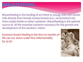 BREASTFEEDING
Breastfeeding is the feeding of an infant or young child with breast
milk directly from female human breasts (i.e., via lactation) not
from a baby bottle or other container. Breastfeeding is the optimal
source of all the essential nutrients necessary for the growth and
development of the newborn infant.
Exclusive breast feeding in the first six months of
life can cut down under-five child mortality
by 13-15%
 
