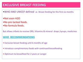 EXCLUSIVE BREAST FEEDING
•WHO AND UNICEF defined as Breast feeding for the first six months
•Not even H2O
•No pre‐lacteal feeds.
•No formula feeds.
But allows infants to receive ORS, Vitamins & mineral drops /syrups, medicines
WHO RECOMMENDATIONS
• Exclusive breast feeding until 6 months of age
• Introduce complimentary foods with continued breastfeeding
• Optimum to breastfeed for 2 years or Longer
 