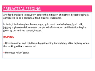 PRELACTEAL FEEDING
Any food provided to newborn before the initiation of mothers breast feeding is
considered to be a prelacteal feed. It is still traditional .
In india,it includes-ghee, honey, sugar, gold crust , unboiled cow/goat milk,
jaggery is given to children over the period of starvation until lactation begins
given by unsterilized spoons/cotton.
HAZARDS
• Diverts mother and child from breast feeding immediately after delivery when
the sucking reflex is enhanced
• Increases risk of sepsis
 
