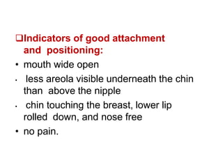 Indicators of good attachment
and positioning:
• mouth wide open
• less areola visible underneath the chin
than above the nipple
• chin touching the breast, lower lip
rolled down, and nose free
• no pain.
Rules of breast
feeding
 