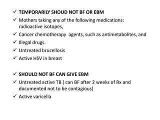  TEMPORARILY SHOUD NOT BF OR EBM
 Mothers taking any of the following medications:
radioactive isotopes,
 Cancer chemotherapy agents, such as antimetabolites, and
 Illegal drugs.
 Untreated brucellosis
 Active HSV in breast
 SHOULD NOT BF CAN GIVE EBM
 Untreated active TB ( can BF after 2 weeks of Rx and
documented not to be contagious)
 Active varicella
 