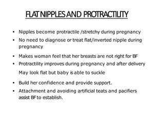 FLATNIPPLESAND PROTRACTILITY
 Nipples become protractile /stretchy during pregnancy
 No need to diagnose or treat flat/inverted nipple during
pregnancy
 Makes woman feel that her breasts are not right for BF
 Protractility improves during pregnancy and after delivery
May look flat but baby is able to suckle
 Build her confidence and provide support.
 Attachment and avoiding artificial teats and pacifiers
assist BFto establish.
 