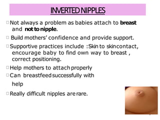 INVERTEDNIPPLES
Not always a problem as babies attach to breast
and nottonipple.
Build mothers’ confidence and provide support.
Supportive practices include :Skin to skincontact,
encourage baby to find own way to breast ,
correct positioning.
Help mothers to attachproperly
Can breastfeedsuccessfully with
help
Really difficult nipples arerare.
9
 