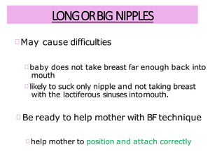 LONGORBIGNIPPLES
May cause difficulties
baby does not take breast far enough back into
mouth
likely to suck only nipple and not taking breast
with the lactiferous sinuses intomouth.
Be ready to help mother with BF technique
help mother to position and attach correctly
 
