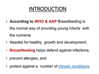 INTRODUCTION
• According to WHO & AAP Breastfeeding is
the normal way of providing young infants with
the nutrients
• Needed for healthy growth and development.
• Breastfeeding helps defend against infections,
• prevent allergies, and
• protect against a number of chronic conditions.
 