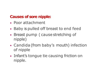 Causes of sore nipple:
• Poor attachment
• Baby is pulled off breast to end feed
• Breast pump ( cause stretching of
nipple)
• Candida (from baby’s mouth) infection
of nipple
• Infant’s tongue tie causing friction on
nipple.
 